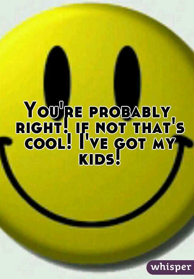 You're probably right! if not that's cool! I've got my kids!