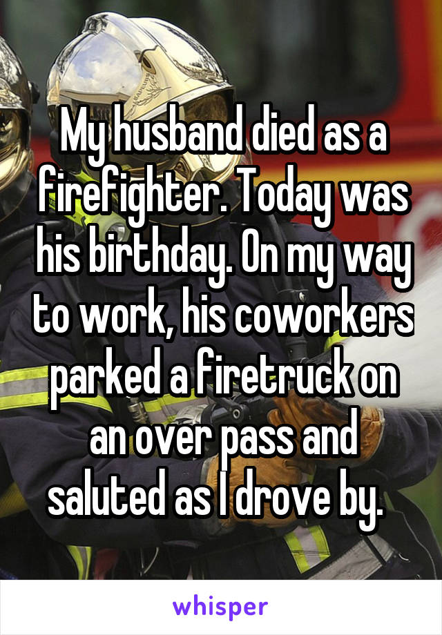 My husband died as a firefighter. Today was his birthday. On my way to work, his coworkers parked a firetruck on an over pass and saluted as I drove by.  