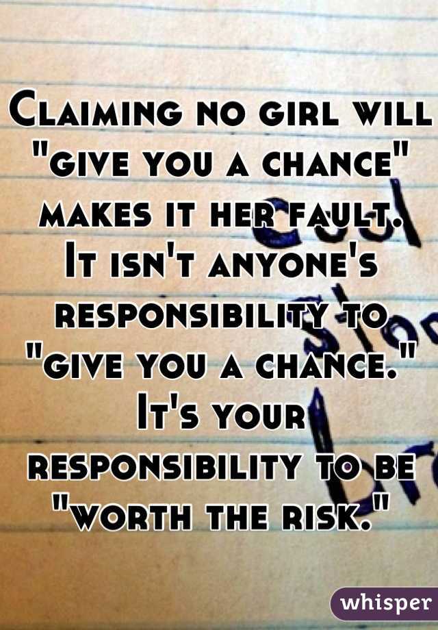 Claiming no girl will "give you a chance" makes it her fault. 
It isn't anyone's responsibility to "give you a chance." 
It's your responsibility to be "worth the risk."