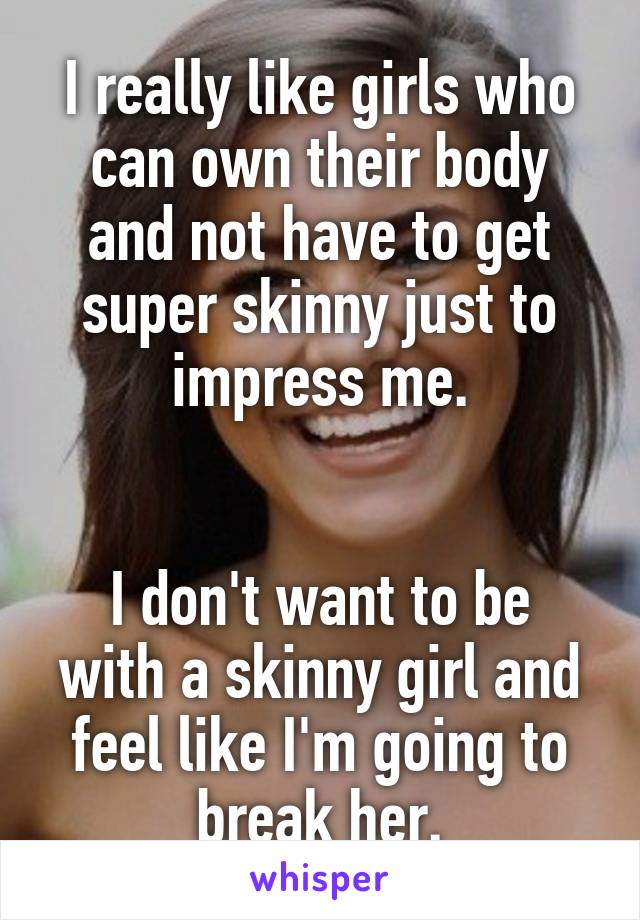 I really like girls who can own their body and not have to get super skinny just to impress me.


I don't want to be with a skinny girl and feel like I'm going to break her.