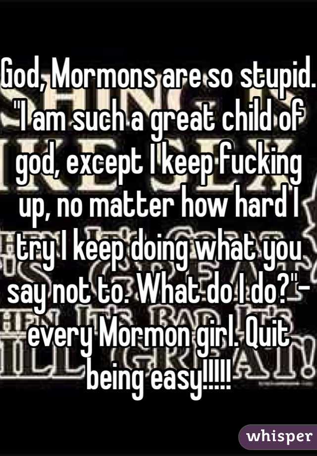 God, Mormons are so stupid. "I am such a great child of god, except I keep fucking up, no matter how hard I try I keep doing what you say not to. What do I do?"-every Mormon girl. Quit being easy!!!!!