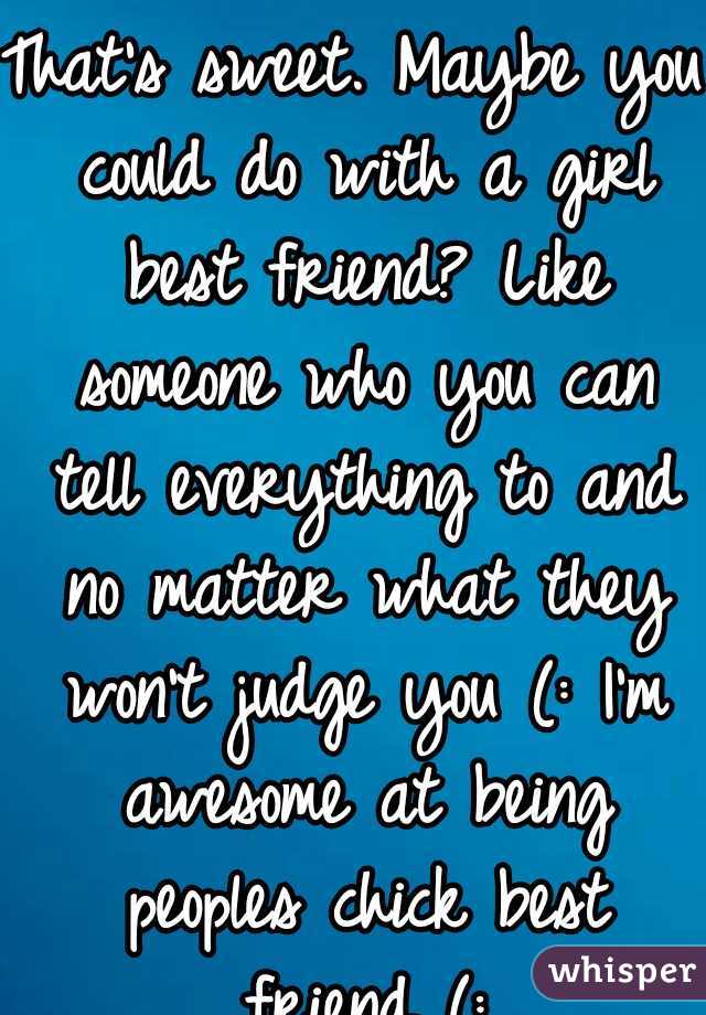 That's sweet. Maybe you could do with a girl best friend? Like someone who you can tell everything to and no matter what they won't judge you (: I'm awesome at being peoples chick best friend (: