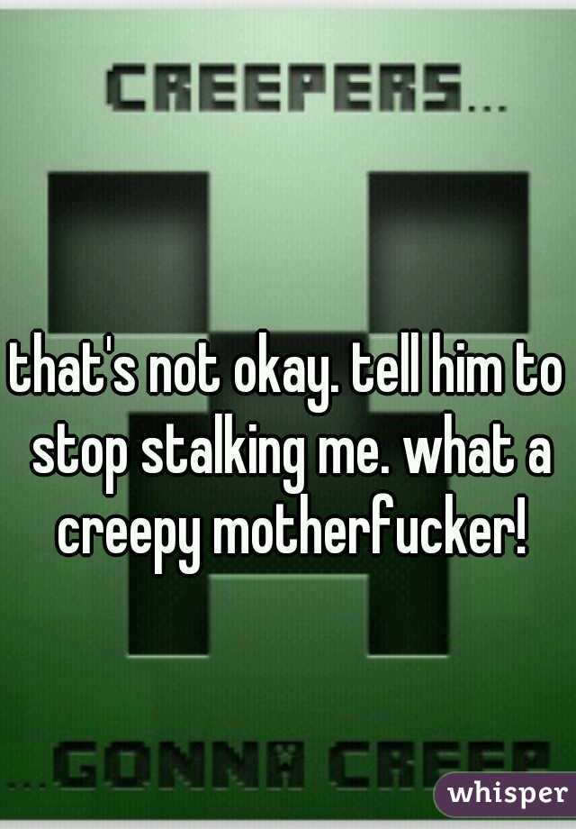 that's not okay. tell him to stop stalking me. what a creepy motherfucker!