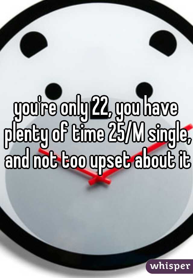 you're only 22, you have plenty of time 25/M single, and not too upset about it