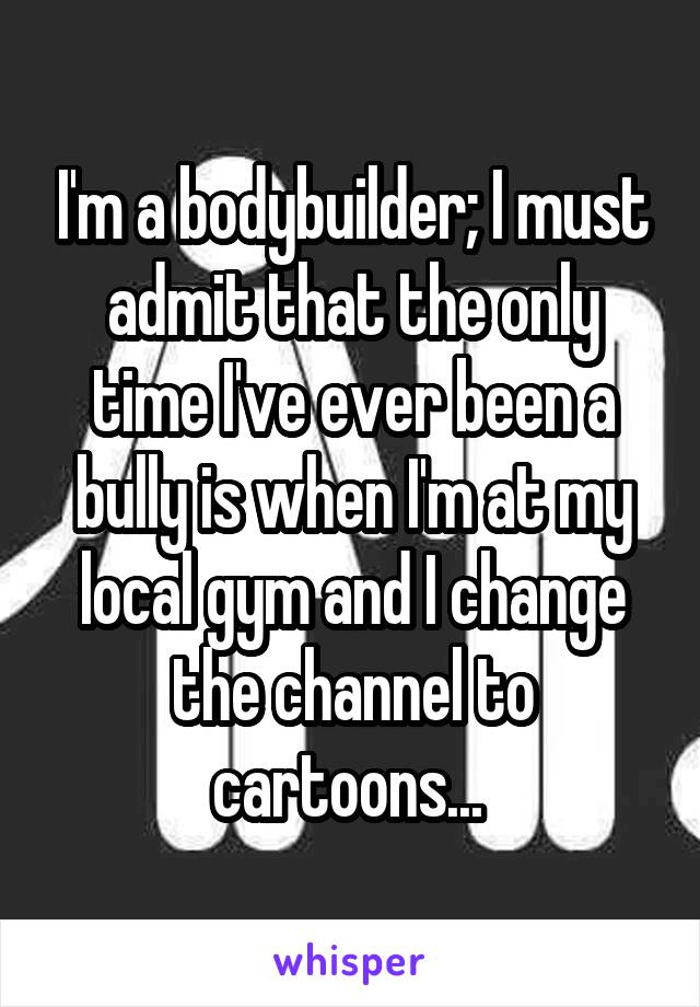 I'm a bodybuilder; I must admit that the only time I've ever been a bully is when I'm at my local gym and I change the channel to cartoons... 