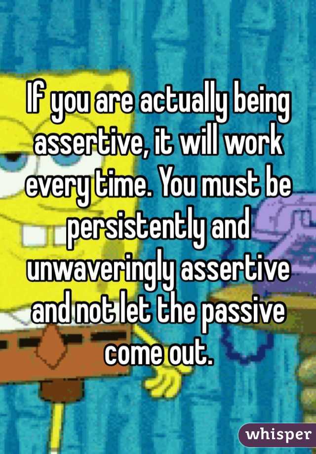 If you are actually being assertive, it will work every time. You must be persistently and unwaveringly assertive and not let the passive come out.