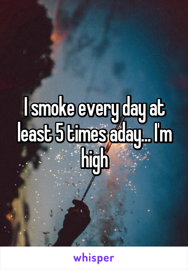 I smoke every day at least 5 times aday... I'm high