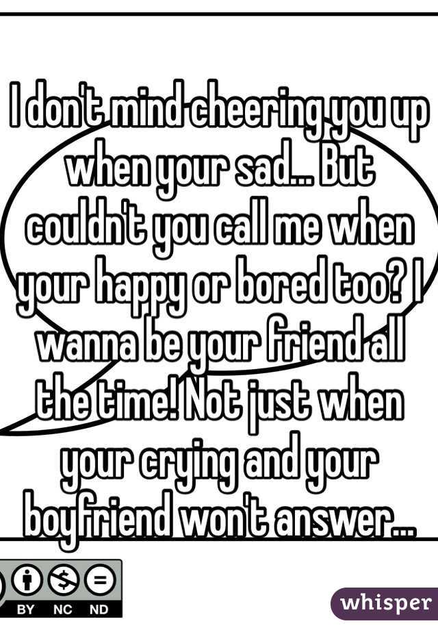 I don't mind cheering you up when your sad... But couldn't you call me when your happy or bored too? I wanna be your friend all the time! Not just when your crying and your boyfriend won't answer...