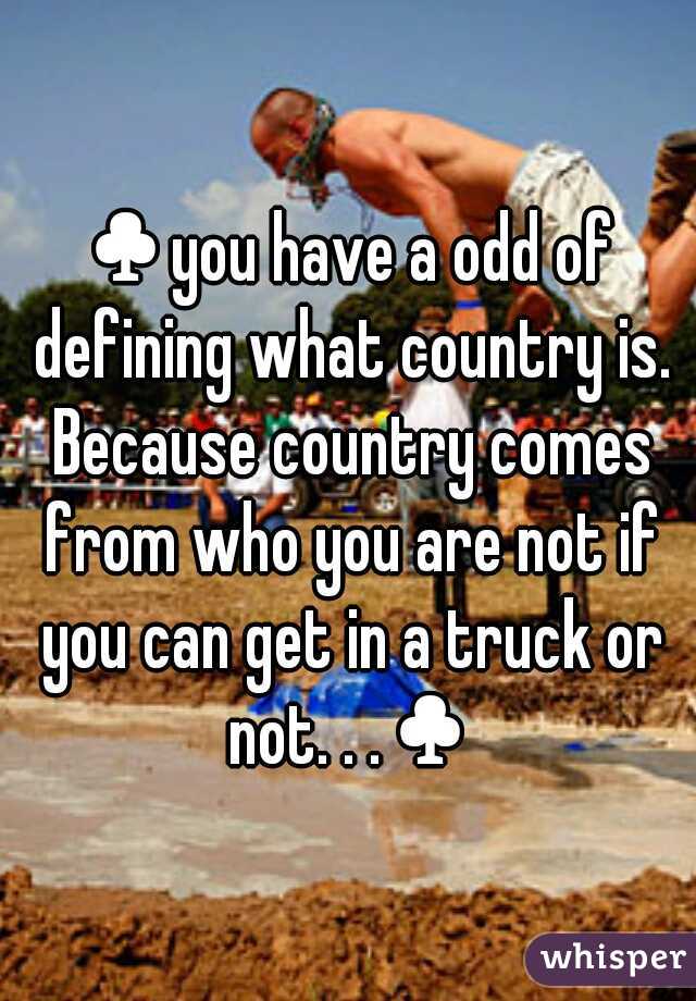 ♣you have a odd of defining what country is. Because country comes from who you are not if you can get in a truck or not. . .♣
