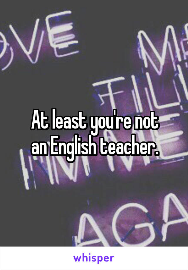 At least you're not
an English teacher.