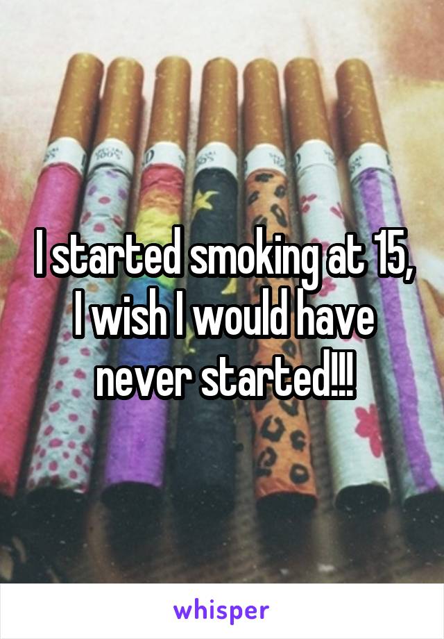 I started smoking at 15, I wish I would have never started!!!