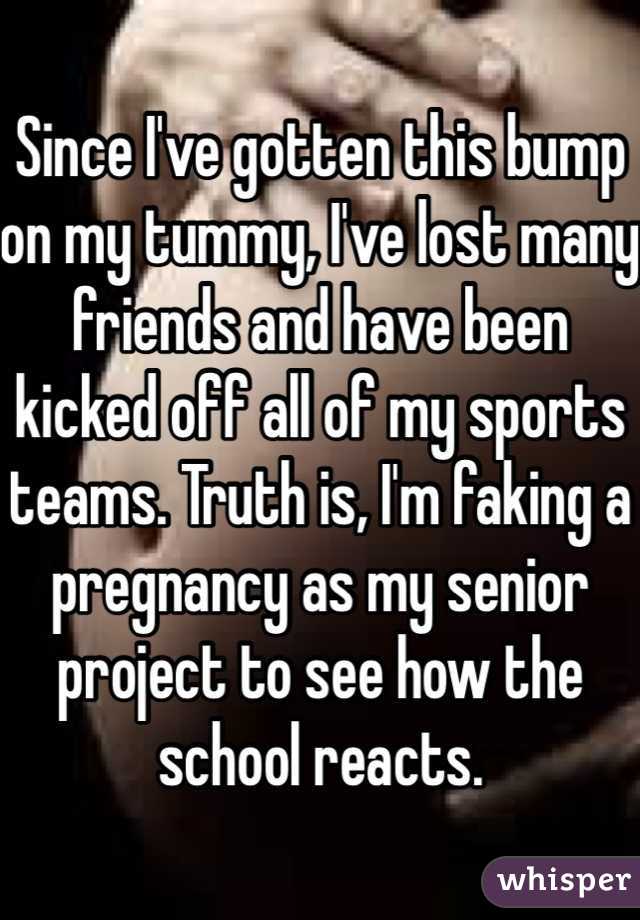 Since I've gotten this bump on my tummy, I've lost many friends and have been kicked off all of my sports teams. Truth is, I'm faking a pregnancy as my senior project to see how the school reacts. 