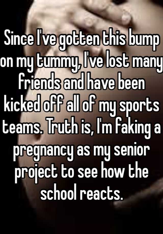 Since I've gotten this bump on my tummy, I've lost many friends and have been kicked off all of my sports teams. Truth is, I'm faking a pregnancy as my senior project to see how the school reacts. 