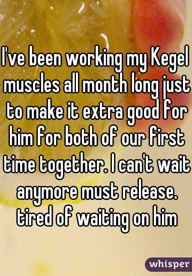 I've been working my Kegel muscles all month long just to make it extra good for him for both of our first time together. I can't wait anymore must release. tired of waiting on him