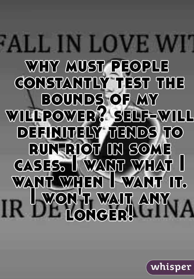 why must people constantly test the bounds of my willpower? self-will definitely tends to run riot in some cases. I want what I want when I want it. I won't wait any longer!