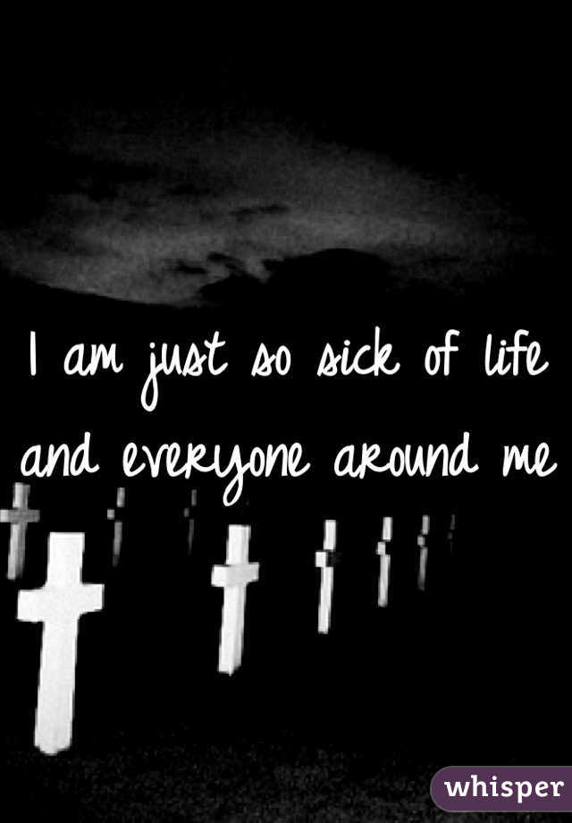 I am just so sick of life and everyone around me