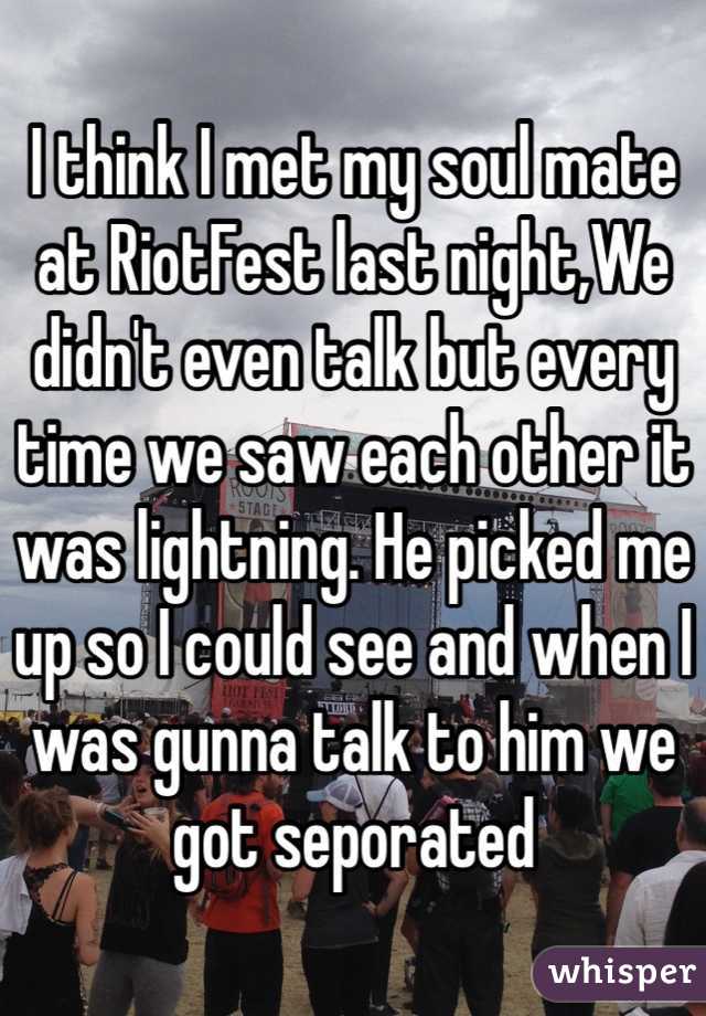I think I met my soul mate at RiotFest last night,We didn't even talk but every time we saw each other it was lightning. He picked me up so I could see and when I was gunna talk to him we got seporated