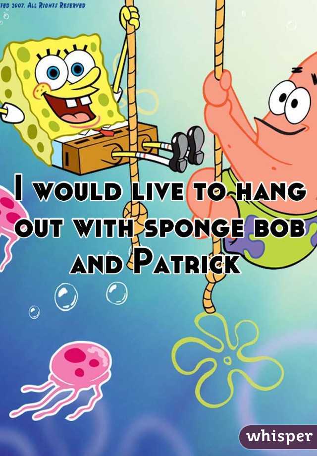 I would live to hang out with sponge bob and Patrick 