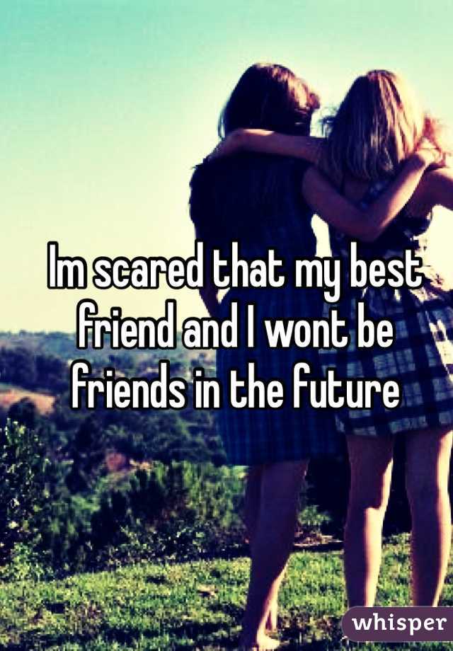 Im scared that my best friend and I wont be friends in the future 