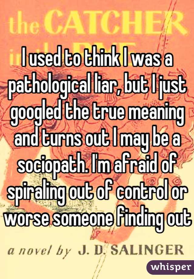 I used to think I was a pathological liar, but I just googled the true meaning and turns out I may be a sociopath. I'm afraid of spiraling out of control or worse someone finding out