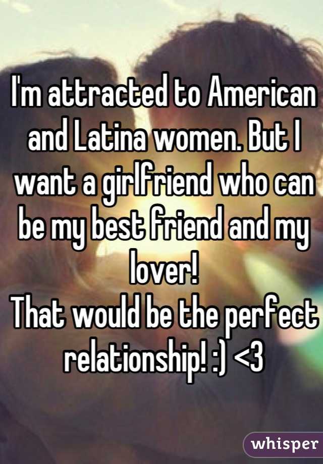 I'm attracted to American and Latina women. But I want a girlfriend who can be my best friend and my lover! 
That would be the perfect relationship! :) <3