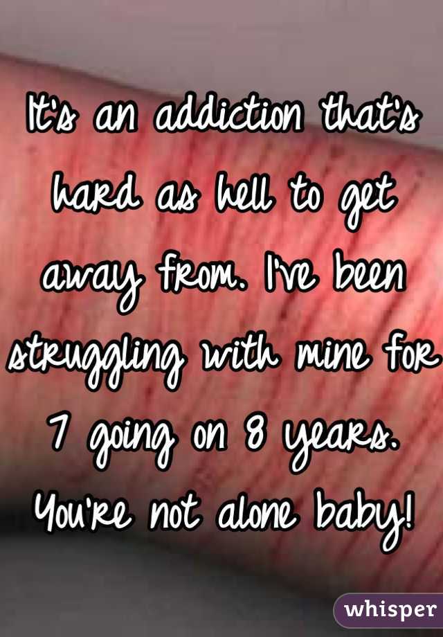 It's an addiction that's hard as hell to get away from. I've been struggling with mine for 7 going on 8 years. You're not alone baby!