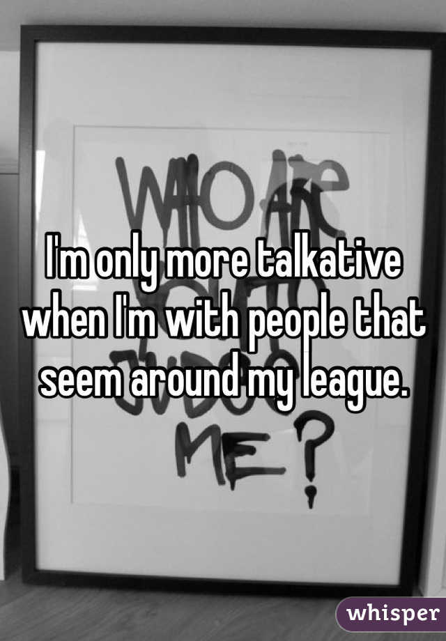 I'm only more talkative when I'm with people that seem around my league.
