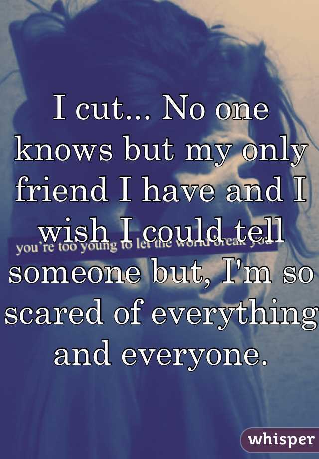 I cut... No one knows but my only friend I have and I wish I could tell someone but, I'm so scared of everything and everyone. 