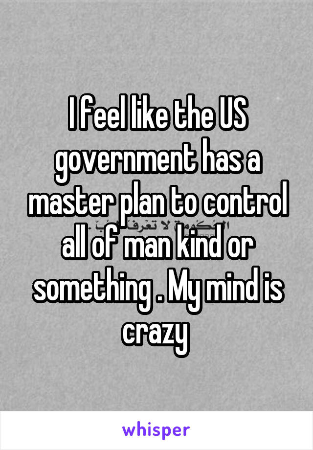 I feel like the US government has a master plan to control all of man kind or something . My mind is crazy 