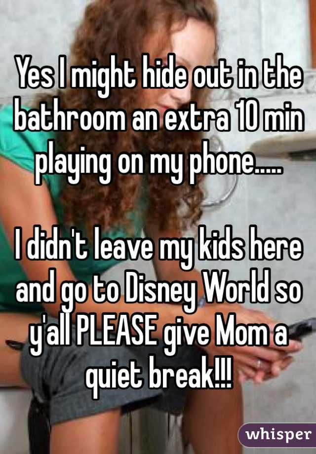 Yes I might hide out in the bathroom an extra 10 min playing on my phone..... 

I didn't leave my kids here and go to Disney World so y'all PLEASE give Mom a  quiet break!!!