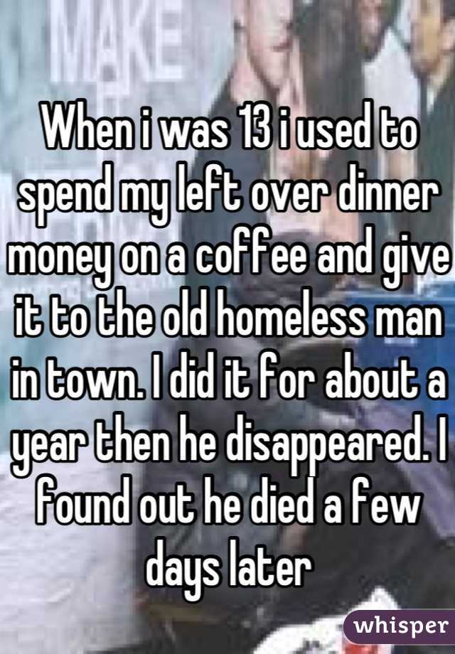 When i was 13 i used to spend my left over dinner money on a coffee and give it to the old homeless man in town. I did it for about a year then he disappeared. I found out he died a few days later