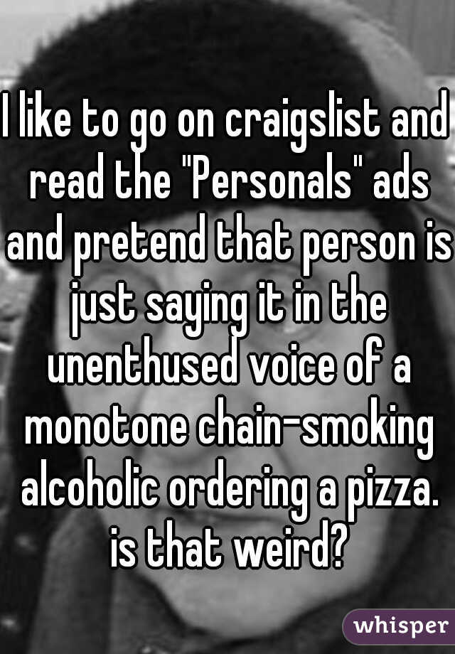 I like to go on craigslist and read the "Personals" ads and pretend that person is just saying it in the unenthused voice of a monotone chain-smoking alcoholic ordering a pizza. is that weird?