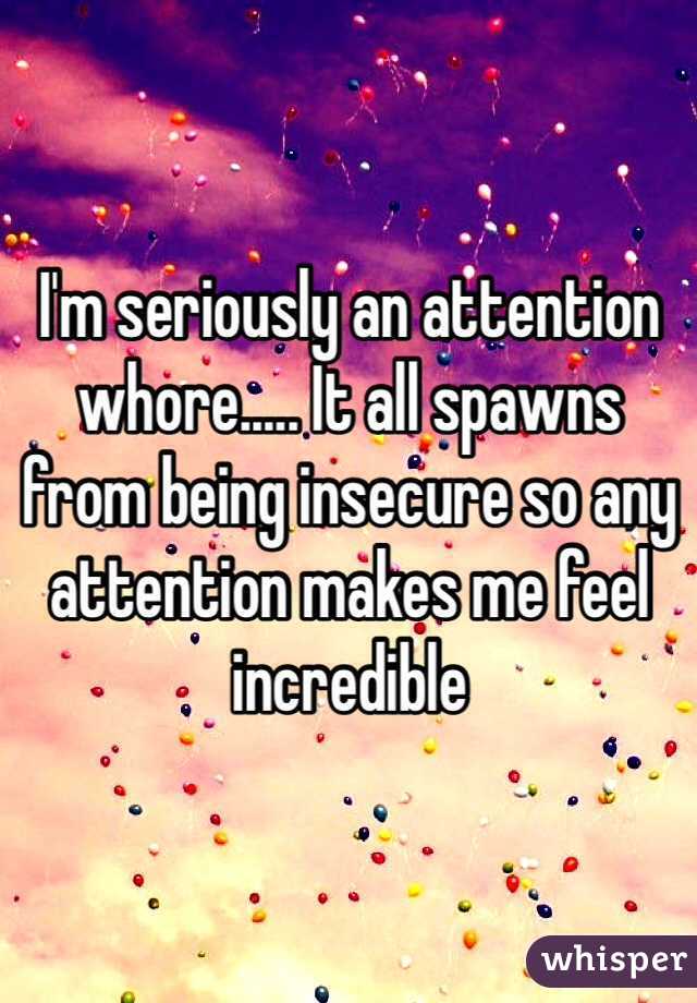 I'm seriously an attention whore..... It all spawns from being insecure so any attention makes me feel incredible 