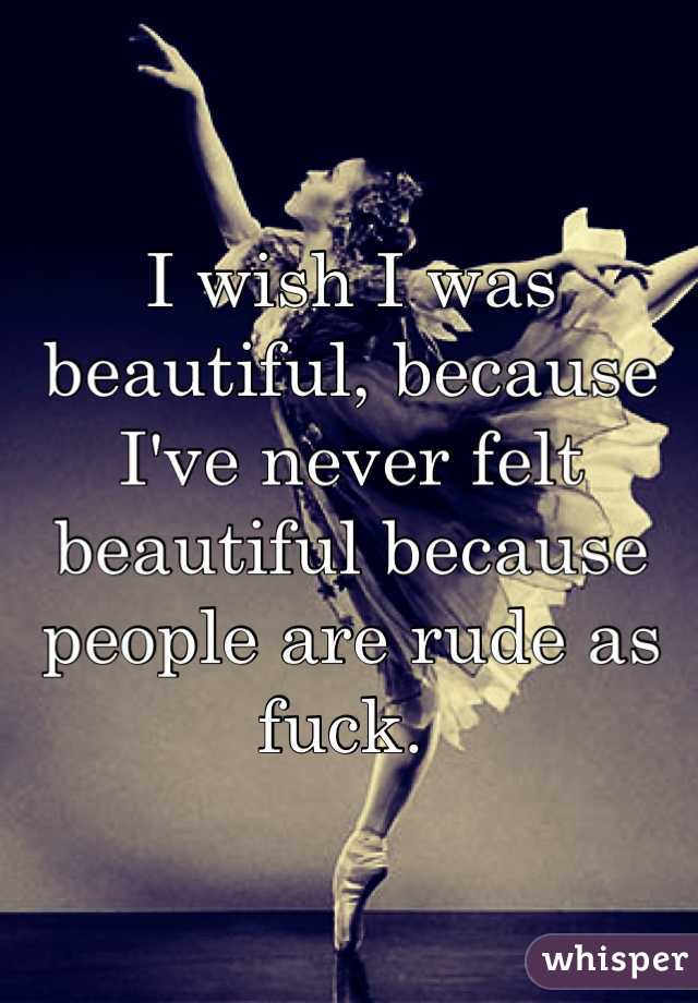 I wish I was beautiful, because I've never felt beautiful because people are rude as fuck. 
