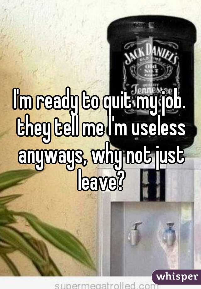 I'm ready to quit my job. they tell me I'm useless anyways, why not just leave?