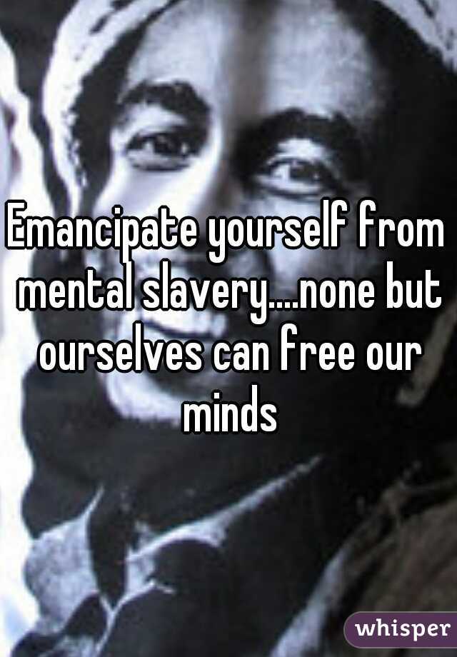 Emancipate yourself from mental slavery....none but ourselves can free our minds