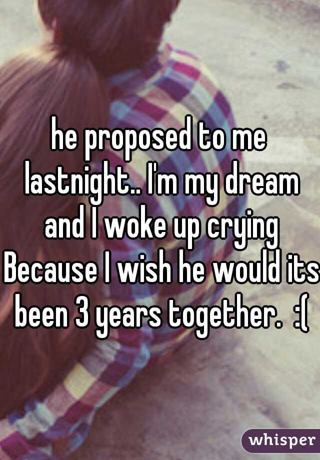 he proposed to me lastnight.. I'm my dream and I woke up crying Because I wish he would its been 3 years together.  :(