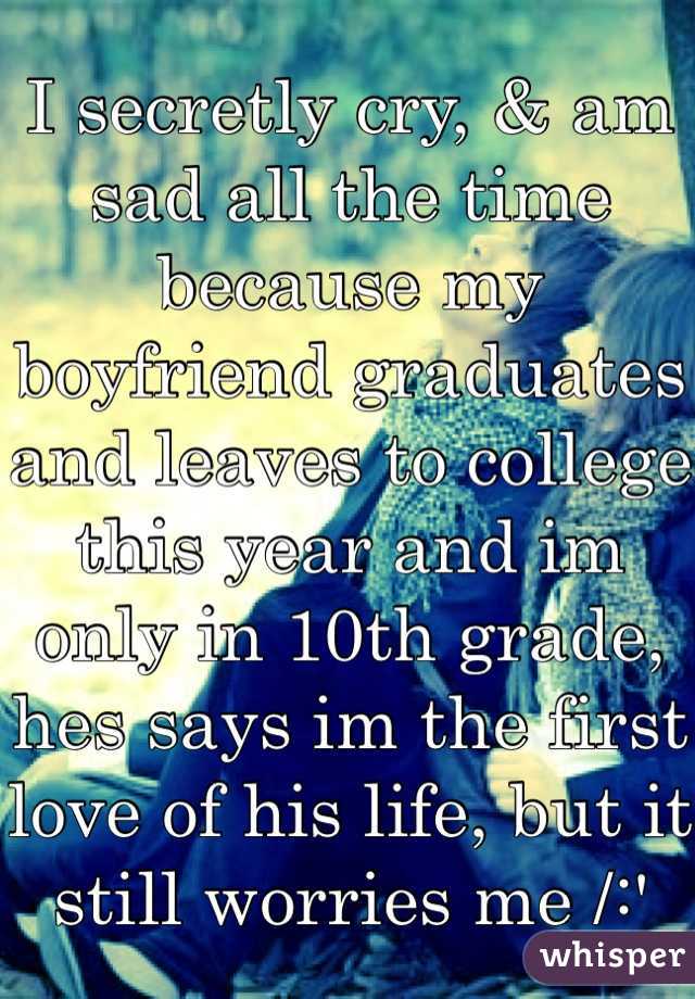 I secretly cry, & am sad all the time because my boyfriend graduates and leaves to college this year and im only in 10th grade, hes says im the first love of his life, but it still worries me /:' 