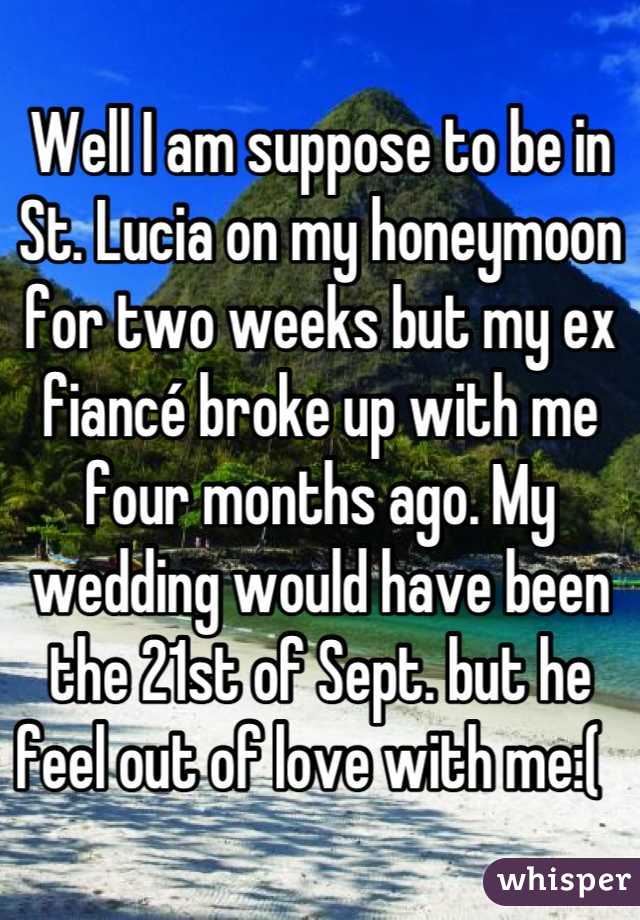 Well I am suppose to be in St. Lucia on my honeymoon for two weeks but my ex fiancé broke up with me four months ago. My wedding would have been the 21st of Sept. but he feel out of love with me:(  