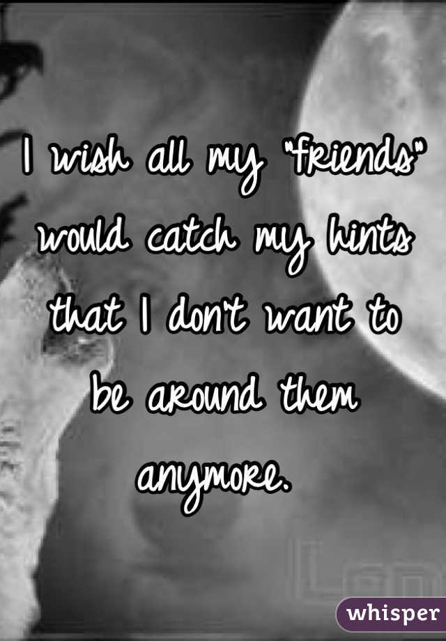 I wish all my "friends" 
would catch my hints
that I don't want to 
be around them anymore. 