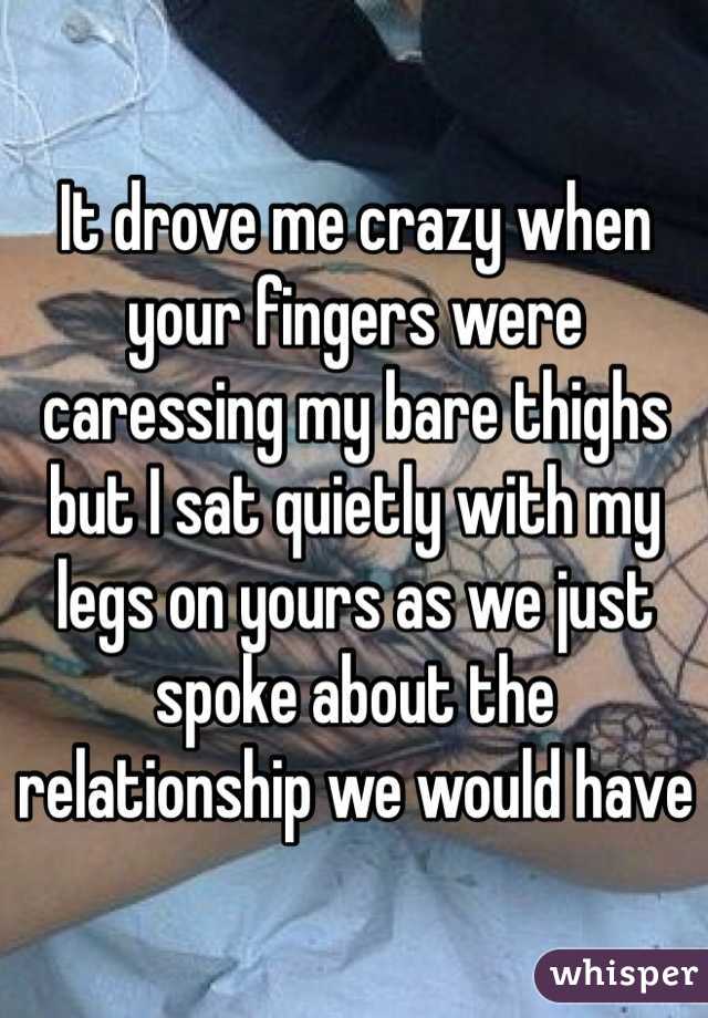 It drove me crazy when your fingers were caressing my bare thighs but I sat quietly with my legs on yours as we just spoke about the relationship we would have