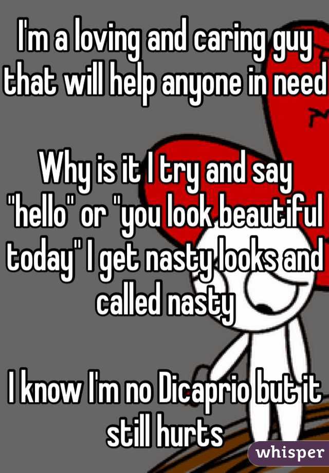 I'm a loving and caring guy that will help anyone in need

Why is it I try and say "hello" or "you look beautiful today" I get nasty looks and called nasty   

I know I'm no Dicaprio but it still hurts