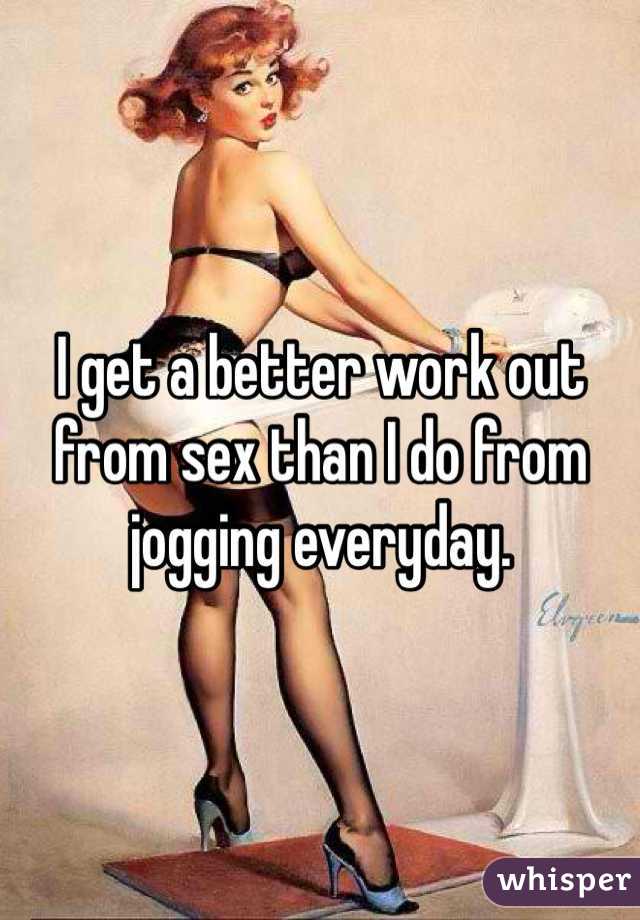 I get a better work out from sex than I do from jogging everyday.