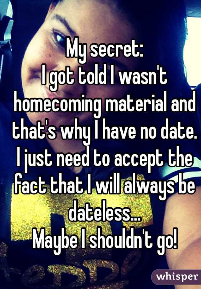 My secret:
I got told I wasn't homecoming material and that's why I have no date.
I just need to accept the fact that I will always be dateless...
Maybe I shouldn't go!
