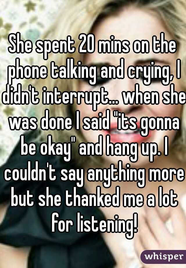 She spent 20 mins on the phone talking and crying, I didn't interrupt... when she was done I said "its gonna be okay" and hang up. I couldn't say anything more but she thanked me a lot for listening!
