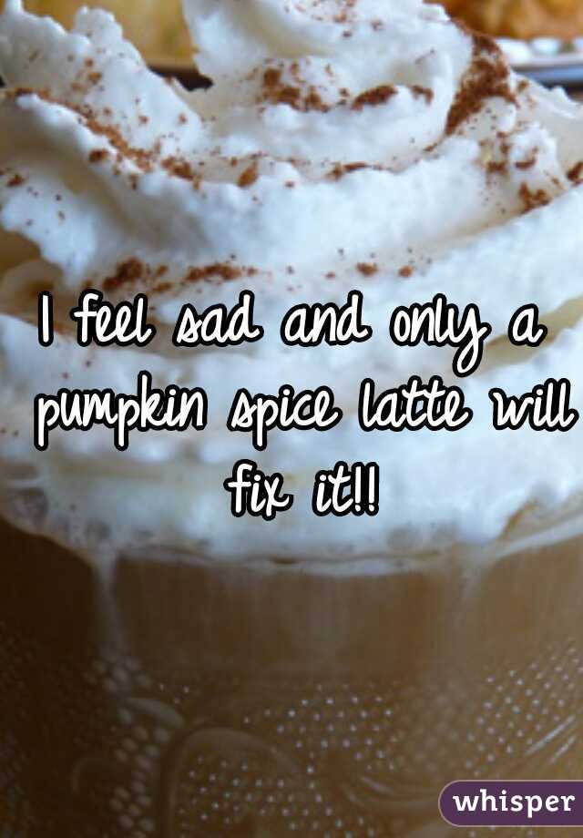 I feel sad and only a pumpkin spice latte will fix it!!