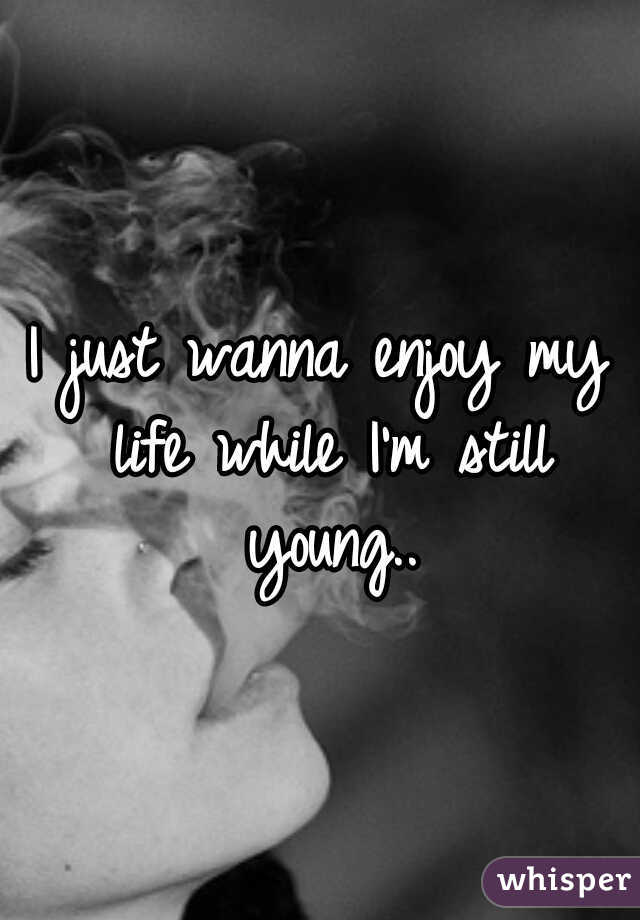 I just wanna enjoy my life while I'm still young..