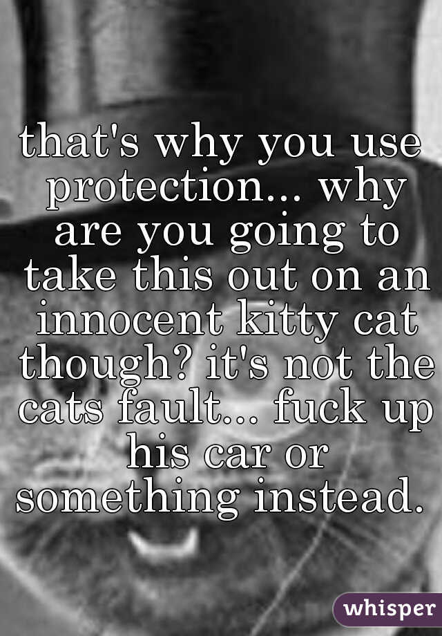 that's why you use protection... why are you going to take this out on an innocent kitty cat though? it's not the cats fault... fuck up his car or something instead.  