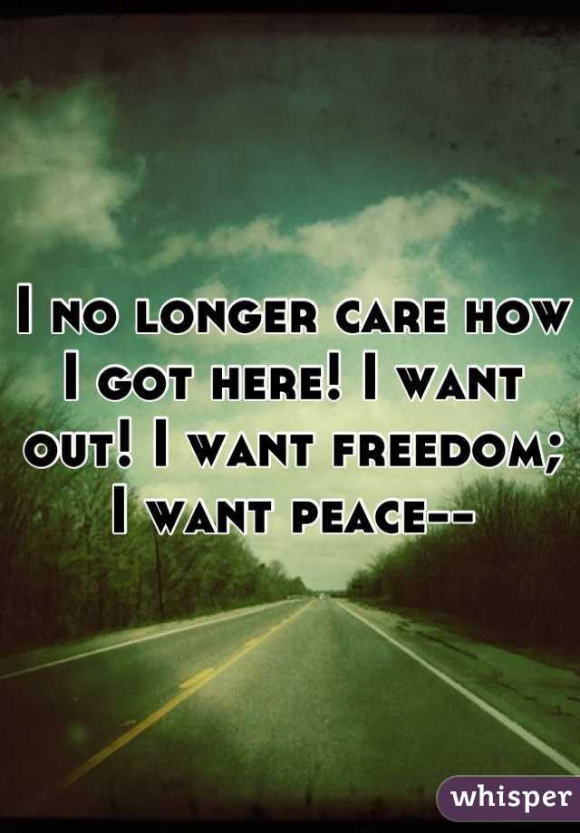 I no longer care how I got here! I want out! I want freedom; I want peace--
