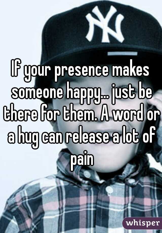 If your presence makes someone happy... just be there for them. A word or a hug can release a lot of pain
